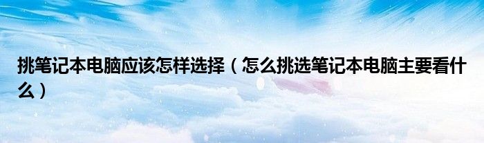 挑笔记本电脑应该怎样选择(怎么挑选笔记本电脑主要看什么)