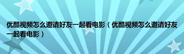 优酷视频怎么邀请好友一起看电影(优酷视频怎么邀请好友一起看电影)
