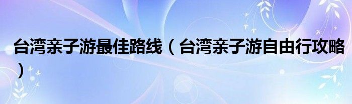 台湾亲子游最佳路线(台湾亲子游自由行攻略)