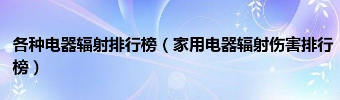 各种电器辐射排行榜(家用电器辐射伤害排行榜)