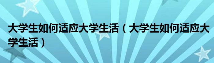 大学生如何适应大学生活(大学生如何适应大学生活)