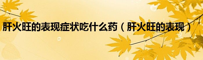 肝火旺的表现症状吃什么药(肝火旺的表现)