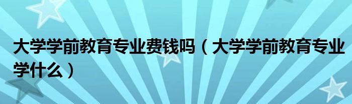 大学学前教育专业费钱吗(大学学前教育专业学什么)