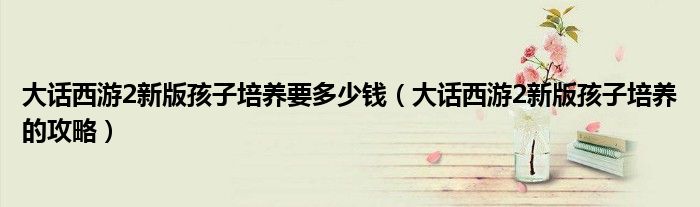 大话西游2新版孩子培养要多少钱(大话西游2新版孩子培养的攻略)