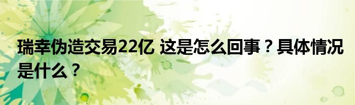 瑞幸伪造交易22亿 这是怎么回事?具体情况是什么?