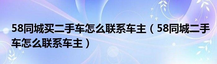 58同城买二手车怎么联系车主(58同城二手车怎么联系车主)