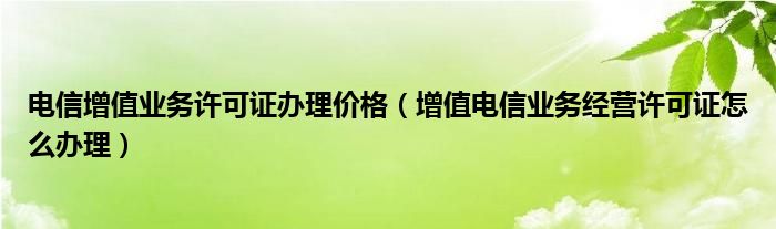 电信增值业务许可证办理价格(增值电信业务经营许可证怎么办理)