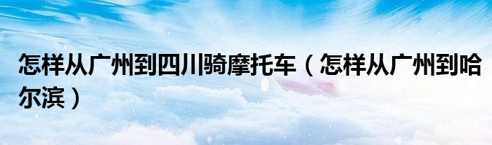 怎样从广州到四川骑摩托车(怎样从广州到哈尔滨)