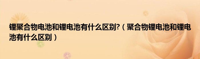 锂聚合物电池和锂电池有什么区别?（聚合物锂电池和锂电池有什么区别）