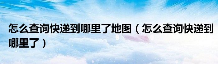 怎么查询快递到哪里了地图(怎么查询快递到哪里了)