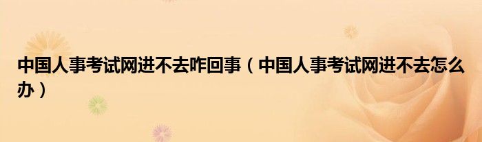 中国人事考试网进不去咋回事(中国人事考试网进不去怎么办)