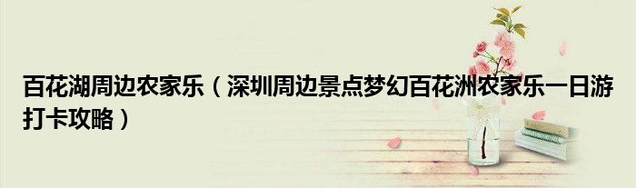 百花湖周边农家乐(深圳周边景点梦幻百花洲农家乐一日游打卡攻略)