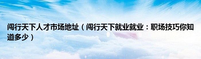 闯行天下人才市场地址（闯行天下就业就业：职场技巧你知道多少）