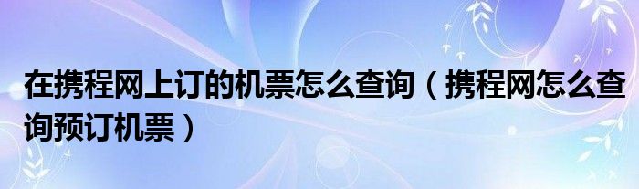 在携程网上订的机票怎么查询(携程网怎么查询预订机票)