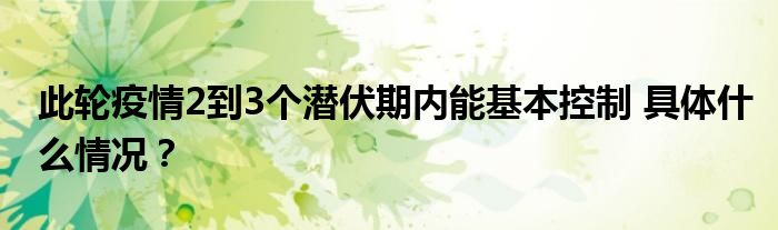 此轮疫情2到3个潜伏期内能基本控制 具体什么情况？