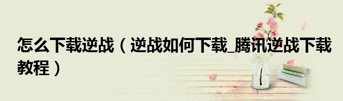 怎么下载逆战(逆战如何下载_腾讯逆战下载教程)