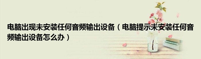 电脑出现未安装任何音频输出设备(电脑提示未安装任何音频输出设备怎么办)