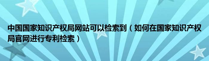 中国国家知识产权局网站可以检索到(如何在国家知识产权局官网进行专利检索)