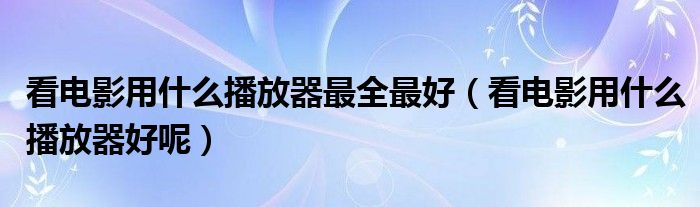 看电影用什么播放器最全最好(看电影用什么播放器好呢)