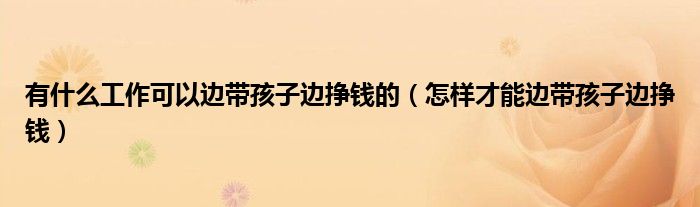 有什么工作可以边带孩子边挣钱的(怎样才能边带孩子边挣钱)