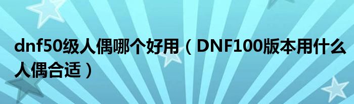 dnf50级人偶哪个好用(DNF100版本用什么人偶合适)