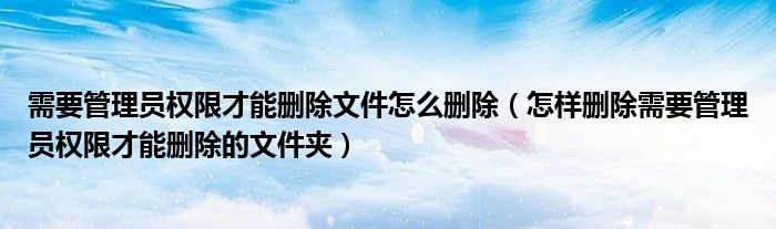 需要管理员权限才能删除文件怎么删除(怎样删除需要管理员权限才能删除的文件夹)