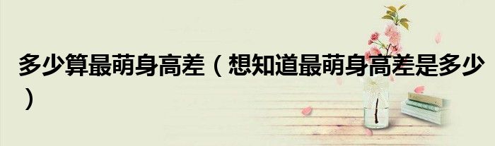 多少算最萌身高差(想知道最萌身高差是多少)