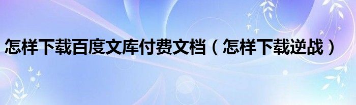 怎样下载百度文库付费文档（怎样下载逆战）