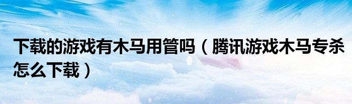 下载的游戏有木马用管吗(腾讯游戏木马专杀怎么下载)
