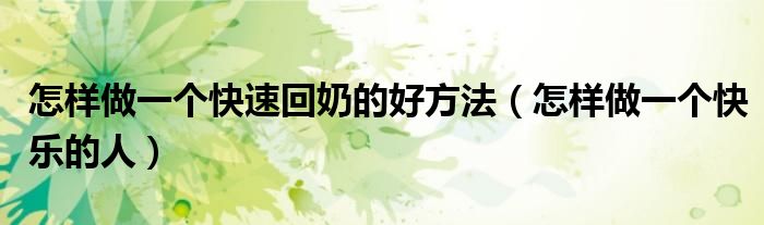 怎样做一个快速回奶的好方法(怎样做一个快乐的人)
