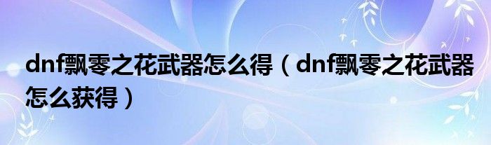 dnf飘零之花武器怎么得(dnf飘零之花武器怎么获得)