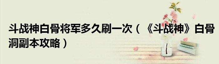 斗战神白骨将军多久刷一次(《斗战神》白骨洞副本攻略)