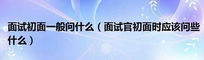 面试初面一般问什么（面试官初面时应该问些什么）