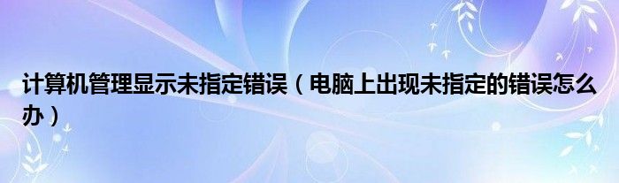 计算机管理显示未指定错误(电脑上出现未指定的错误怎么办)