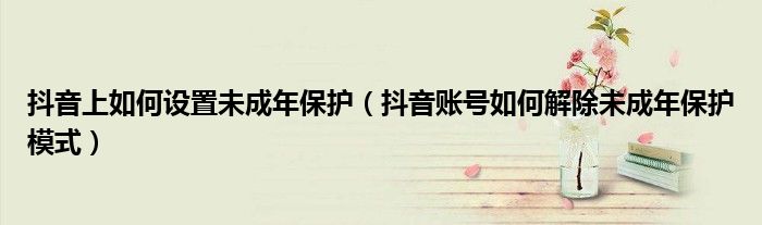 抖音上如何设置未成年保护(抖音账号如何解除未成年保护模式)
