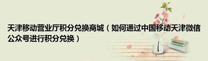 天津移动营业厅积分兑换商城(如何通过中国移动天津微信公众号进行积分兑换)