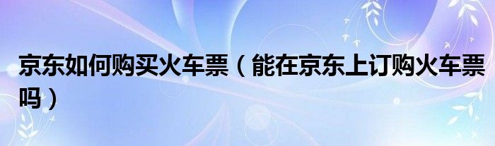 京东如何购买火车票(能在京东上订购火车票吗)