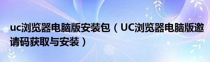 uc浏览器电脑版安装包(UC浏览器电脑版邀请码获取与安装)