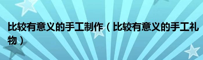 比较有意义的手工制作(比较有意义的手工礼物)