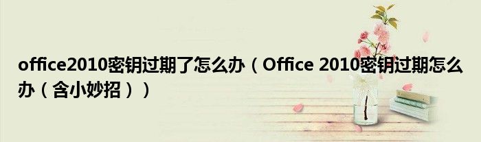 office2010密钥过期了怎么办(Office 2010密钥过期怎么办(含小妙招))