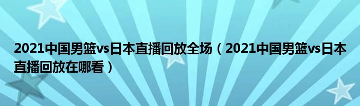 2021中国男篮vs日本直播回放全场(2021中国男篮vs日本直播回放在哪看)