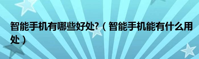 智能手机有哪些好处?(智能手机能有什么用处)