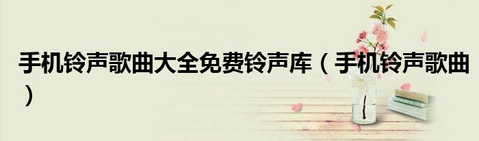 手机铃声歌曲大全免费铃声库(手机铃声歌曲)