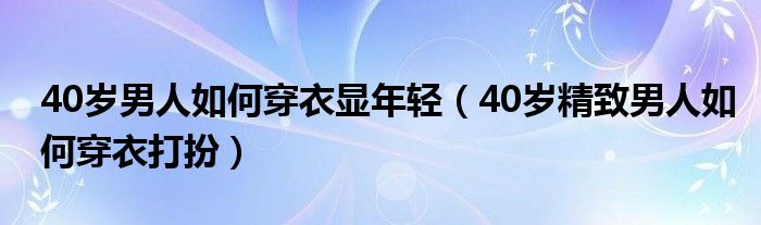 40岁男人如何穿衣显年轻(40岁精致男人如何穿衣打扮)