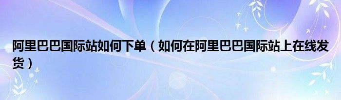 阿里巴巴国际站如何下单(如何在阿里巴巴国际站上在线发货)