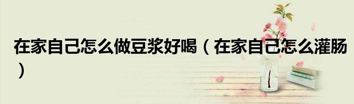 在家自己怎么做豆浆好喝(在家自己怎么灌肠)
