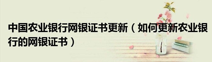 中国农业银行网银证书更新(如何更新农业银行的网银证书)
