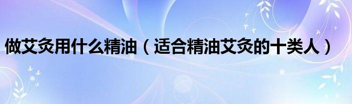 做艾灸用什么精油(适合精油艾灸的十类人)