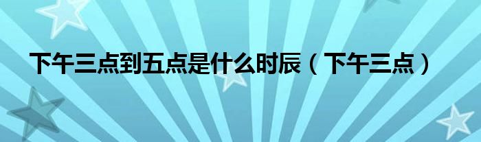 下午三点到五点是什么时辰(下午三点)