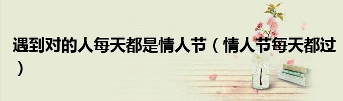 遇到对的人每天都是情人节(情人节每天都过)